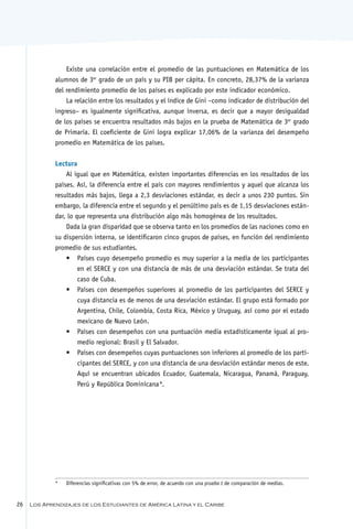 Existe una correlación entre el promedio de las puntuaciones en Matemática de los
             alumnos de 3er grado de un país y su PIB per cápita. En concreto, 28,37% de la varianza
             del rendimiento promedio de los países es explicado por este indicador económico.
                 La relación entre los resultados y el índice de Gini –como indicador de distribución del
             ingreso– es igualmente significativa, aunque inversa, es decir que a mayor desigualdad
             de los países se encuentra resultados más bajos en la prueba de Matemática de 3er grado
             de Primaria. El coeficiente de Gini logra explicar 17,06% de la varianza del desempeño
             promedio en Matemática de los países.


             Lectura
                 Al igual que en Matemática, existen importantes diferencias en los resultados de los
             países. Así, la diferencia entre el país con mayores rendimientos y aquel que alcanza los
             resultados más bajos, llega a 2,3 desviaciones estándar, es decir a unos 230 puntos. Sin
             embargo, la diferencia entre el segundo y el penúltimo país es de 1,15 desviaciones están-
             dar, lo que representa una distribución algo más homogénea de los resultados.
                 Dada la gran disparidad que se observa tanto en los promedios de las naciones como en
             su dispersión interna, se identificaron cinco grupos de países, en función del rendimiento
             promedio de sus estudiantes.
                 •	 Países cuyo desempeño promedio es muy superior a la media de los participantes
                      en el SERCE y con una distancia de más de una desviación estándar. Se trata del
                      caso de Cuba.
                 •	 Países con desempeños superiores al promedio de los participantes del SERCE y
                      cuya distancia es de menos de una desviación estándar. El grupo está formado por
                      Argentina, Chile, Colombia, Costa Rica, México y Uruguay, así como por el estado
                      mexicano de Nuevo León.
                 •	 Países con desempeños con una puntuación media estadísticamente igual al pro-
                      medio regional: Brasil y El Salvador.
                 •	 Países con desempeños cuyas puntuaciones son inferiores al promedio de los parti-
                      cipantes del SERCE, y con una distancia de una desviación estándar menos de este.
                      Aquí se encuentran ubicados Ecuador, Guatemala, Nicaragua, Panamá, Paraguay,
                      Perú y República Dominicana  *.




             *	   Diferencias significativas con 5% de error, de acuerdo con una prueba t de comparación de medias.


26   Los Aprendizajes de los Estudiantes de América Latina y el Caribe
 