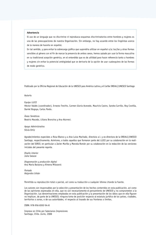 Advertencia
  El uso de un lenguaje que no discrimine ni reproduzca esquemas discriminatorios entre hombres y mujeres es
  una de las preocupaciones de nuestra Organización. Sin embargo, no hay acuerdo entre los lingüistas acerca
  de la manera de hacerlo en español.
  En tal sentido, y para evitar la sobrecarga gráfica que supondría utilizar en español o/a; los/las y otras formas
  sensibles al género con el fin de marcar la presencia de ambos sexos, hemos optado por usar la forma masculina
  en su tradicional acepción genérica, en el entendido que es de utilidad para hacer referencia tanto a hombres
  y mujeres sin evitar la potencial ambigüedad que se derivaría de la opción de usar cualesquiera de las formas
  de modo genérico.




Publicado por la Oficina Regional de Educación de la UNESCO para América Latina y el Caribe OREALC/UNESCO Santiago


Autoría

Equipo LLECE
Héctor Valdés (coordinador), Ernesto Treviño, Carmen Gloria Acevedo, Mauricio Castro, Sandra Carrillo, Roy Costilla,
Daniel Bogoya, Carlos Pardo.

Áreas Temáticas
Beatriz Macedo, Liliana Bronzina y Ana Atorresi.

Apoyo Administrativo
Silvia Ortiz

Agradecimientos especiales a Rosa Blanco y a Ana Luiza Machado, directora a.i. y ex-directora de la OREALC/UNESCO
Santiago, respectivamente. Asimismo, a todos aquellos que formaron parte del LLECE por su colaboración en la reali-
zación del SERCE; en particular a Javier Murillo y Marcela Román por su colaboración en la redacción de las versiones
iniciales del presente reporte.

Diseño interior
Julia Salazar

Diagramación y producción digital
Ana María Baraona y Ximena Milosevic

Portada
Alejandro Urbán


Permitida su reproducción total o parcial, así como su traducción a cualquier idioma citando la fuente.

Los autores son responsables por la selección y presentación de los hechos contenidos en esta publicación, así como
de las opiniones expresadas en ella, que no son necesariamente el pensamiento de UNESCO y no comprometen a la
Organización. Las denominaciones empleadas en esta publicación y la presentación de los datos que en ella figuran
no implican, de parte de la UNESCO, ninguna toma de posición respecto al estatuto jurídico de los países, ciudades,
territorios o zonas, o de sus autoridades, ni respecto al trazado de sus fronteras o límites.

ISBN: 978-956-8302-94-8

Impreso en Chile por Salesianos Impresiones
Santiago, Chile. Junio, 2008
 
