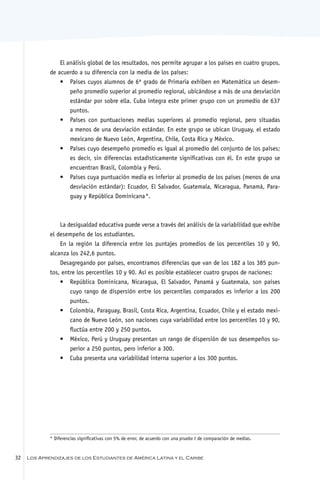 El análisis global de los resultados, nos permite agrupar a los países en cuatro grupos,
             de acuerdo a su diferencia con la media de los países:
                 •	 Países cuyos alumnos de 6º grado de Primaria exhiben en Matemática un desem-
                     peño promedio superior al promedio regional, ubicándose a más de una desviación
                     estándar por sobre ella. Cuba integra este primer grupo con un promedio de 637
                     puntos.
                 •	 Países con puntuaciones medias superiores al promedio regional, pero situadas
                     a menos de una desviación estándar. En este grupo se ubican Uruguay, el estado
                     mexicano de Nuevo León, Argentina, Chile, Costa Rica y México.
                 •	 Países cuyo desempeño promedio es igual al promedio del conjunto de los países;
                     es decir, sin diferencias estadísticamente significativas con él. En este grupo se
                     encuentran Brasil, Colombia y Perú.
                 •	 Países cuya puntuación media es inferior al promedio de los países (menos de una
                     desviación estándar): Ecuador, El Salvador, Guatemala, Nicaragua, Panamá, Para-
                     guay y República Dominicana   *.



                 La desigualdad educativa puede verse a través del análisis de la variabilidad que exhibe
             el desempeño de los estudiantes.
                 En la región la diferencia entre los puntajes promedios de los percentiles 10 y 90,
             alcanza los 242,6 puntos.
                 Desagregando por países, encontramos diferencias que van de los 182 a los 385 pun-
             tos, entre los percentiles 10 y 90. Así es posible establecer cuatro grupos de naciones:
                 •	 República Dominicana, Nicaragua, El Salvador, Panamá y Guatemala, son países
                     cuyo rango de dispersión entre los percentiles comparados es inferior a los 200
                     puntos.
                 •	 Colombia, Paraguay, Brasil, Costa Rica, Argentina, Ecuador, Chile y el estado mexi-
                     cano de Nuevo León, son naciones cuya variabilidad entre los percentiles 10 y 90,
                     fluctúa entre 200 y 250 puntos.
                 •	 México, Perú y Uruguay presentan un rango de dispersión de sus desempeños su-
                     perior a 250 puntos, pero inferior a 300.
                 •	 Cuba presenta una variabilidad interna superior a los 300 puntos.




             * Diferencias significativas con 5% de error, de acuerdo con una prueba t de comparación de medias.


32   Los Aprendizajes de los Estudiantes de América Latina y el Caribe
 