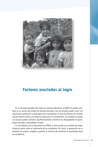 foto pendiente
           UNESCO/G.Tealdi




                             Factores asociados al logro



   En un mensaje alentador para todos los sistemas educativos, el SERCE ha podido cons-
tatar en su avance del estudio de factores asociados, que las escuelas pueden hacer una
importante contribución al desempeño de los estudiantes. Si bien los factores de contexto
socioeconómico tienen una influencia poderosa en el rendimiento, las variables asociadas
a la escuela pueden contribuir significativamente a disminuir las desigualdades de apren-
dizaje asociadas a disparidades sociales.
    En concordancia con lo observado en el PERCE, el clima escolar es la variable que mayor
influencia ejerce sobre el rendimiento de los estudiantes. Por tanto, la generación de un
ambiente de respeto, acogedor y positivo es esencial para promover el aprendizaje entre
los estudiantes.

                                                                               Resumen Ejecutivo   45
 