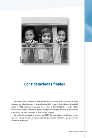 foto pendiente
           UNESCO/D.Roger




                            Consideraciones finales



    La educación de calidad es un derecho de todos los niños y niñas. Alcanzarla se cons-
tituye en una sólida base para el desarrollo sostenible, el avance democrático y la igualdad
social. El SERCE representa un esfuerzo de los países de América Latina y el Caribe y de la
OREALC/UNESCO para contribuir a mejorar las oportunidades educativas de los estudiantes
y, en última instancia, promover el desarrollo en la región.
    La evaluación realizada en el marco del SERCE ha presentado un análisis de lo que
aprenden los estudiantes, las desigualdades de aprendizaje y los factores que explican las
diferencias en el logro.




                                                                                Resumen Ejecutivo   47
 