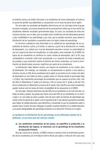 en América Latina y el Caribe. Esto pone a los estudiantes de menor desempeño en Cuba en
un punto de partida muy adelantado en comparación con el resto de países de la región.
    Por otro lado, los resultados de República Dominicana son los más bajos entre el grupo
de países evaluados, y la escasa dispersión de las puntuaciones indica que en esa nación los
estudiantes obtienen resultados generalmente bajos. En suma, los resultados de estas dos
naciones ilustran, por un lado, que se pueden tener condiciones de alto desempeño general
y alta variabilidad en los aprendizajes y por otro, que es posible encontrar casos donde la
distribución de los resultados es equitativa pero con bajos niveles de aprendizaje.
    En términos cualitativos esta diversidad en la calidad de los aprendizajes de los es-
tudiantes de América Latina y el Caribe, se observa a partir de la distribución en niveles
de desempeño. Los análisis por nivel de desempeño permiten conocer en profundidad lo
que son capaces de hacer los estudiantes, en cada grado y área evaluada. En el SERCE los
logros de los estudiantes se clasifican en cuatro niveles de desempeño, del I al IV, cuya
complejidad es creciente. Cada nivel corresponde a un conjunto de tareas evaluadas por
las pruebas y cuya resolución implica el dominio de ciertos contenidos, así como la movi-
lización de determinados procesos cognitivos por parte de los estudiantes.
    La distribución ideal debiera mostrar una mayoría de estudiantes en los niveles altos
de desempeño. Sin embargo, los resultados no necesariamente se ajustan a este patrón y
mientras más de un 20% de los estudiantes de la región se encuentra en los niveles más altos
de desempeño en casi todas las áreas y grados (salvo en Ciencias donde el porcentaje llega
a 13,8%), hay importantes porcentajes de estudiantes que no superan el primer nivel, más
del 40% en Matemática 3er grado y en Ciencias, 32% en Lectura de 3er grado y más del 15%
de los estudiantes en Matemática y Lectura de 6º grado. Esto significa que estos estudiantes
pueden realizar solo las tareas de menor complejidad de las propuestas en el SERCE.
    Por otro lado, mientras Cuba tiene más del 40% de sus estudiantes en el nivel más alto, en
todas las áreas y grados, hay países que tienen cerca del 50% de sus estudiantes en el nivel I
o bajo I, en casi todas las áreas y grados. Esto da luces sobre las brechas de aprendizaje que
existen entre los países de la región y de la importancia de ir más allá de la puntación promedio
para hablar de calidad educativa, para identificar y comprender lo que los estudiantes saben y
pueden hacer. A partir de estos hallazgos se pueden visualizar desafíos en la calidad educativa
y las graves desigualdades de aprendizaje presentes en la Educación Primaria en la región.

La equidad en la distribución de los aprendizajes en los diferentes estratos de la
población, es una tarea que aún está por cumplir.


    a)	 Las condiciones económicas de los países, en específico la producción y la
        distribución del ingreso, se relacionan con el aprendizaje de los estudiantes
        de Educación Primaria
    Para dar cuenta de lo anterior, el SERCE analiza la relación entre el rendimiento prome-
dio de los estudiantes con el Producto Interno Bruto per cápita e índice de Gini para cada


                                                                                    Resumen Ejecutivo   51
 
