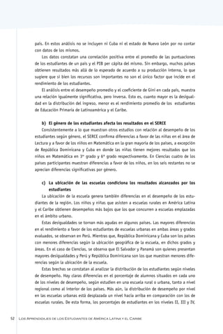país. En estos análisis no se incluyen ni Cuba ni el estado de Nuevo León por no contar
             con datos de los mismos.
                 Los datos constatan una correlación positiva entre el promedio de las puntuaciones
             de los estudiantes de un país y el PIB per cápita del mismo. Sin embargo, muchos países
             obtienen resultados más allá de lo esperado de acuerdo a su producción interna, lo que
             sugiere que si bien los recursos son importantes no son el único factor que incide en el
             rendimiento de los estudiantes.
                 El análisis entre el desempeño promedio y el coeficiente de Gini en cada país, muestra
             una relación igualmente significativa, pero inversa. Esto es, cuanto mayor es la desigual-
             dad en la distribución del ingreso, menor es el rendimiento promedio de los estudiantes
             de Educación Primaria de Latinoamérica y el Caribe.


                 b)	 El género de los estudiantes afecta los resultados en el SERCE
                 Consistentemente a lo que muestran otros estudios con relación al desempeño de los
             estudiantes según género, el SERCE confirma diferencias a favor de las niñas en el área de
             Lectura y a favor de los niños en Matemática en la gran mayoría de los países, a excepción
             de República Dominicana y Cuba en donde las niñas tienen mejores resultados que los
             niños en Matemática en 3er grado y 6º grado respectivamente. En Ciencias cuatro de los
             países participantes muestran diferencias a favor de los niños, en los seis restantes no se
             aprecian diferencias significativas por género.


                 c)	 La ubicación de las escuelas condiciona los resultados alcanzados por los
                     estudiantes
                 La ubicación de la escuela genera también diferencias en el desempeño de los estu-
             diantes de la región. Los niños y niñas que asisten a escuelas rurales en América Latina
             y el Caribe obtienen desempeños más bajos que los que concurren a escuelas emplazadas
             en el ámbito urbano.
                 Estas desigualdades se tornan más agudas en algunos países. Las mayores diferencias
             en el rendimiento a favor de los estudiantes de escuelas urbanas en ambas áreas y grados
             evaluados, se observan en Perú. Mientras que, República Dominicana y Cuba son los países
             con menores diferencias según la ubicación geográfica de la escuela, en dichos grados y
             áreas. En el caso de Ciencias, se observa que El Salvador y Panamá son quienes presentan
             mayores desigualdades y Perú y República Dominicana son los que muestran menores dife-
             rencias según la ubicación de la escuela.
                 Estas brechas se constatan al analizar la distribución de los estudiantes según niveles
             de desempeño. Hay claras diferencias en el porcentaje de alumnos situados en cada uno
             de los niveles de desempeño, según estudien en una escuela rural o urbana, tanto a nivel
             regional como al interior de los países. Más aún, la distribución de desempeño por nivel
             en las escuelas urbanas está desplazada un nivel hacia arriba en comparación con los de
             escuelas rurales. De esta forma, los porcentajes de estudiantes en los niveles II, III y IV,


52   Los Aprendizajes de los Estudiantes de América Latina y el Caribe
 