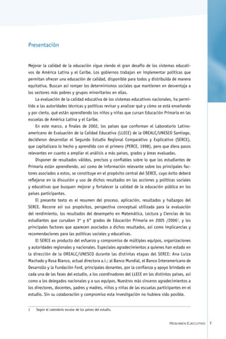 Presentación


Mejorar la calidad de la educación sigue siendo el gran desafío de los sistemas educati-
vos de América Latina y el Caribe. Los gobiernos trabajan en implementar políticas que
permitan ofrecer una educación de calidad, disponible para todos y distribuida de manera
equitativa. Buscan así romper los determinismos sociales que mantienen en desventaja a
los sectores más pobres y grupos minoritarios en ellas.
     La evaluación de la calidad educativa de los sistemas educativos nacionales, ha permi-
tido a las autoridades técnicas y políticas revisar y analizar qué y cómo se está enseñando
y por cierto, qué están aprendiendo los niños y niñas que cursan Educación Primaria en las
escuelas de América Latina y el Caribe.
     En este marco, a finales de 2002, los países que conforman el Laboratorio Latino-
americano de Evaluación de la Calidad Educativa (LLECE) de la OREALC/UNESCO Santiago,
decidieron desarrollar el Segundo Estudio Regional Comparativo y Explicativo (SERCE),
que capitalizara lo hecho y aprendido con el primero (PERCE, 1998), pero que diera pasos
relevantes en cuanto a ampliar el análisis a más países, grados y áreas evaluadas.
     Disponer de resultados válidos, precisos y confiables sobre lo que los estudiantes de
Primaria están aprendiendo, así como de información relevante sobre los principales fac-
tores asociados a estos, se constituye en el propósito central del SERCE, cuyo éxito deberá
reflejarse en la discusión y uso de dichos resultados en las acciones y políticas sociales
y educativas que busquen mejorar y fortalecer la calidad de la educación pública en los
países participantes.
     El presente texto es el resumen del proceso, aplicación, resultados y hallazgos del
SERCE. Recorre así sus propósitos, perspectiva conceptual utilizada para la evaluación
del rendimiento, los resultados del desempeño en Matemática, Lectura y Ciencias de los
estudiantes que cursaban 3er y 6° grados de Educación Primaria en 2005 /2006, y los
principales factores que aparecen asociados a dichos resultados, así como implicancias y
recomendaciones para las políticas sociales y educativas.
    El SERCE es producto del esfuerzo y compromiso de múltiples equipos, organizaciones
y autoridades regionales y nacionales. Especiales agradecimientos a quienes han estado en
la dirección de la OREALC/UNESCO durante las distintas etapas del SERCE: Ana Luiza
Machado y Rosa Blanco, actual directora a.i.; al Banco Mundial, el Banco Interamericano de
Desarrollo y la Fundación Ford, principales donantes, por la confianza y apoyo brindado en
cada una de las fases del estudio, a los coordinadores del LLECE en los distintos países, así
como a los delegados nacionales y a sus equipos. Nuestros más sinceros agradecimientos a
los directores, docentes, padres y madres, niños y niñas de las escuelas participantes en el
estudio. Sin su colaboración y compromiso esta investigación no hubiera sido posible.


	   Según el calendario escolar de los países del estudio.


                                                                                Resumen Ejecutivo   
 