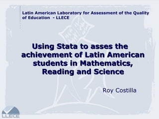 Using Stata to asses the achievement of Latin American students in Mathematics, Reading and Science Roy Costilla Latin American Laboratory for Assessment of the Quality of Education  - LLECE 
