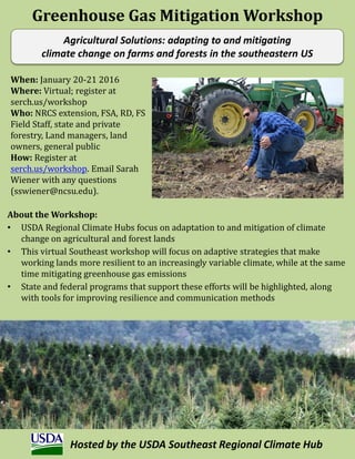 Agricultural Solutions: adapting to and mitigating
climate change on farms and forests in the southeastern US
When: January 20-21 2016
Where: Virtual; register at
serch.us/workshop
Who: NRCS extension, FSA, RD, FS
Field Staff, state and private
forestry, Land managers, land
owners, general public
How: Register at
serch.us/workshop. Email Sarah
Wiener with any questions
(sswiener@ncsu.edu).
About the Workshop:
• USDA Regional Climate Hubs focus on adaptation to and mitigation of climate
change on agricultural and forest lands
• This virtual Southeast workshop will focus on adaptive strategies that make
working lands more resilient to an increasingly variable climate, while at the same
time mitigating greenhouse gas emissions
• State and federal programs that support these efforts will be highlighted, along
with tools for improving resilience and communication methods
Greenhouse Gas Mitigation Workshop
Hosted by the USDA Southeast Regional Climate Hub
 