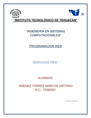 “INSTITUTO TECNOLÓGICO DE TEHUACÁN”
“INGENIERÍA EN SISTEMAS
COMPUTACIONALES”
PROGRAMACION WEB
“SERVICIOS WEB “
ALUMNOS:
JIMENEZ TORRES MARCOS ANTONIO
N.C.: 10360591
Fecha: 21/05/14
 