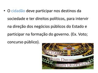 • O cidadão deve participar nos destinos da
sociedade e ter direitos políticos, para intervir
na direção dos negócios públicos do Estado e
participar na formação do governo. (Ex. Voto;
concurso público).
 