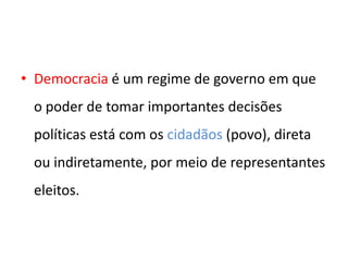 • Democracia é um regime de governo em que
o poder de tomar importantes decisões
políticas está com os cidadãos (povo), direta
ou indiretamente, por meio de representantes
eleitos.
 
