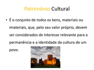Património Cultural
• É o conjunto de todos os bens, materiais ou
imateriais, que, pelo seu valor próprio, devem
ser considerados de interesse relevante para a
permanência e a identidade da cultura de um
povo.
 