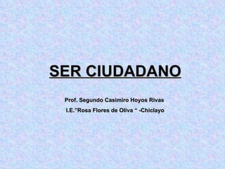 SER CIUDADANO Prof. Segundo Casimiro Hoyos Rivas  I.E.”Rosa Flores de Oliva “ -Chiclayo 