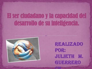El ser ciudadano y la capacidad del desarrollo de su inteligencia. Realizado Por: Julieth   M. Guerrero Ch.  