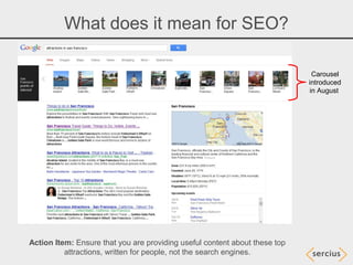 What does it mean for SEO?

                                                                             Carousel
                                                                            introduced
                                                                            in August




Action Item: Ensure that you are providing useful content about these top
          attractions, written for people, not the search engines.
 