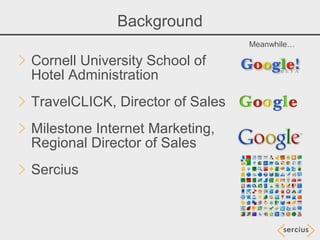 Background
                                 Meanwhile…

Cornell University School of
Hotel Administration
TravelCLICK, Director of Sales
Milestone Internet Marketing,
Regional Director of Sales
Sercius
 