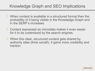 Knowledge Graph and SEO Implications

When content is available in a structured format then the
probability of it being visible in the Knowledge Graph and
in the SERP’s increases.
Content expressed as microdata makes it even easier
for it to be understood by the search engines.
When this clear, structured content gets shared by
authority sites (think social!), it gains more credibility and
traction.
 