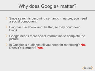 Why does Google+ matter?

Since search is becoming semantic in nature, you need
a social component
Bing has Facebook and Twitter, so they don’t need
Bing+
Google needs more social information to complete the
picture
Is Google+’s audience all you need for marketing? No.
Does it still matter? Yes.
 
