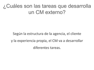 ¿Cuáles son las tareas que desarrolla 
un CM externo? 
Según la estructura de la agencia, el cliente 
y la experiencia propia, el CM va a desarrollar 
diferentes tareas. 
 