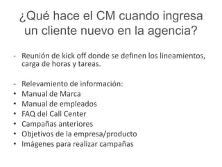 ¿Qué hace el CM cuando ingresa 
un cliente nuevo en la agencia? 
- Reunión de kick off donde se definen los lineamientos, 
carga de horas y tareas. 
- Relevamiento de información: 
• Manual de Marca 
• Manual de empleados 
• FAQ del Call Center 
• Campañas anteriores 
• Objetivos de la empresa/producto 
• Imágenes para realizar campañas 
 