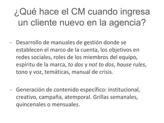 ¿Qué hace el CM cuando ingresa 
un cliente nuevo en la agencia? 
- Desarrollo de manuales de gestión donde se 
establecen el marco de la cuenta, los objetivos en 
redes sociales, roles de los miembros del equipo, 
espíritu de la marca, to dos y not to dos, house rules, 
tono y voz, temáticas, manual de crisis. 
- Generación de contenido específico: institucional, 
creativo, campaña, atemporal. Grillas semanales, 
quincenales o mensuales. 
 