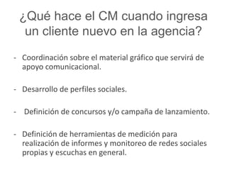 ¿Qué hace el CM cuando ingresa 
un cliente nuevo en la agencia? 
- Coordinación sobre el material gráfico que servirá de 
apoyo comunicacional. 
- Desarrollo de perfiles sociales. 
- Definición de concursos y/o campaña de lanzamiento. 
- Definición de herramientas de medición para 
realización de informes y monitoreo de redes sociales 
propias y escuchas en general. 
 