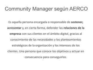 Community Manager según AERCO 
Es aquella persona encargada o responsable de sostener, 
acrecentar y, en cierta forma, defender las relaciones de la 
empresa con sus clientes en el ámbito digital, gracias al 
conocimiento de las necesidades y los planteamientos 
estratégicos de la organización y los intereses de los 
clientes. Una persona que conoce los objetivos y actuar en 
consecuencia para conseguirlos. 
 