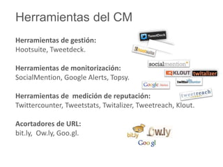 Herramientas del CM 
Herramientas de gestión: 
Hootsuite, Tweetdeck. 
Herramientas de monitorización: 
SocialMention, Google Alerts, Topsy. 
Herramientas de medición de reputación: 
Twittercounter, Tweetstats, Twitalizer, Tweetreach, Klout. 
Acortadores de URL: 
bit.ly, Ow.ly, Goo.gl. 
 