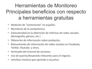 Herramientas de Monitoreo 
Principales beneficios con respecto 
a herramientas gratuitas 
• Medición de “sentimiento” en español. 
• Monitoreo de la competencia. 
• Exhaustividad en la obtención de métricas de redes sociales 
(demografía, género, etc.) 
• Obtención de información sobre productos. 
• Relevamiento de información de redes sociales en Facebook, 
Twitter, Youtube, y otros. 
• Archivado del historial de acciones. 
• Uso de queries/keywords relevantes para el negocio. 
• Interfase intuitiva que aprende a escuchar. 
 