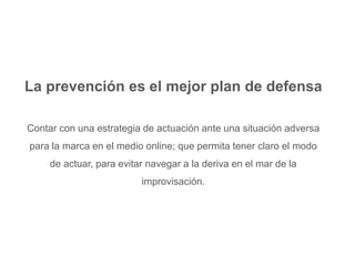 La prevención es el mejor plan de defensa 
Contar con una estrategia de actuación ante una situación adversa 
para la marca en el medio online; que permita tener claro el modo 
de actuar, para evitar navegar a la deriva en el mar de la 
improvisación. 
 