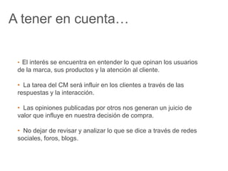 A tener en cuenta… 
• El interés se encuentra en entender lo que opinan los usuarios 
de la marca, sus productos y la atención al cliente. 
• La tarea del CM será influir en los clientes a través de las 
respuestas y la interacción. 
• Las opiniones publicadas por otros nos generan un juicio de 
valor que influye en nuestra decisión de compra. 
• No dejar de revisar y analizar lo que se dice a través de redes 
sociales, foros, blogs. 
 