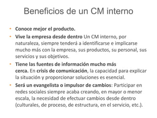 Beneficios de un CM interno 
• Conoce mejor el producto. 
• Vive la empresa desde dentro Un CM interno, por 
naturaleza, siempre tenderá a identificarse e implicarse 
mucho más con la empresa, sus productos, su personal, sus 
servicios y sus objetivos. 
• Tiene las fuentes de información mucho más 
cerca. En crisis de comunicación, la capacidad para explicar 
la situación y proporcionar soluciones es esencial. 
• Será un evangelista o impulsor de cambios: Participar en 
redes sociales siempre acaba creando, en mayor o menor 
escala, la necesidad de efectuar cambios desde dentro 
(culturales, de proceso, de estructura, en el servicio, etc.). 
 