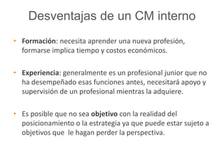 Desventajas de un CM interno 
• Formación: necesita aprender una nueva profesión, 
formarse implica tiempo y costos económicos. 
• Experiencia: generalmente es un profesional junior que no 
ha desempeñado esas funciones antes, necesitará apoyo y 
supervisión de un profesional mientras la adquiere. 
• Es posible que no sea objetivo con la realidad del 
posicionamiento o la estrategia ya que puede estar sujeto a 
objetivos que le hagan perder la perspectiva. 
 