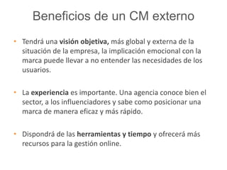 Beneficios de un CM externo 
• Tendrá una visión objetiva, más global y externa de la 
situación de la empresa, la implicación emocional con la 
marca puede llevar a no entender las necesidades de los 
usuarios. 
• La experiencia es importante. Una agencia conoce bien el 
sector, a los influenciadores y sabe como posicionar una 
marca de manera eficaz y más rápido. 
• Dispondrá de las herramientas y tiempo y ofrecerá más 
recursos para la gestión online. 
 