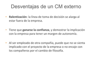 Desventajas de un CM externo 
• Ralentización: la línea de toma de decisión se alarga al 
estar fuera de la empresa. 
• Tiene que ganarse la confianza, y demostrar la implicación 
con la empresa para tener un margen de autonomía. 
• Al ser empleado de otra compañía, puede que no se sienta 
implicado con el proyecto de la empresa o no encaje con 
los compañeros por el cambio de filosofía. 
 