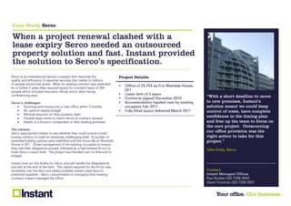 Case Study Serco

When a project renewal clashed with a
lease expiry Serco needed an outsourced
property solution and fast. Instant provided
the solution to Serco’s specification.
                         Project Details:

                         

                         
                         
                                               “With a short deadline to move
                                              to new premises, Instant’s
                                               solution meant we could keep
                                              control of costs, have complete
                                               confidence in the timing plan
                                               and free up the team to focus on
                                               the core project. Outsourcing
                                               our office provision was the
                                               right action to take for this
                                               project.”
 