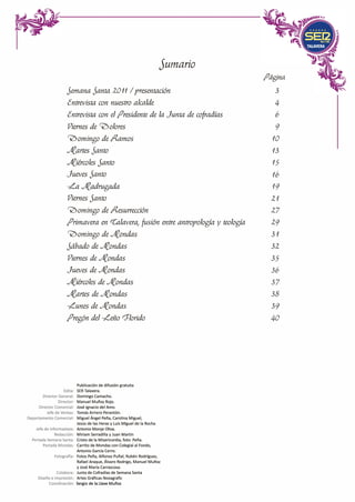 Jumaría
Página
Semana Santa 2011 / presentación 3
tntrevista con nuestro alcalde 4
tntrevista con el /Jresidente de la Junta de cofradías 6
Viernes de c;?)olores 9
'0omingo de /-?..amos 10
Áfflrtes Santo 13
Áf,iércoles Santo 15
Jueves Santo 16
�a Jff,adrugada 19
Viernes Santo 21
'0omingo de /-?..esurreccíón 27
/Jrimavera en ((;alavera1 fusión entre antropología y teología 29
'0omingo de Áf,ondas 31
Sábado de Áf,ondas 32
Viernes de Áf,ondas 35
Jueves de Áf,ondas 36
Áf,iércoles de Áf,ondas 37
Áfflrtes de Áf,ondas 38
�unes de Áf,ondas 39
/Jregón del �eño rJlorído 40
Publicación de difusión gratuita
Edita: SER Talavera.
Director General: Domingo Camacho.
Director: Manuel Muñoz Rojo.
Director Comercial: José Ignacio del Amo.
Jefe de Ventas: Tomás Arriero Perantón.
Departamento Comercial: Miguel Ángel Peña, Carolina Miguel,
Jesús de las Heras y Luis Miguel de la Rocha
Jefe de Informativos: Antonio Monje Oliva.
Redacción: Miriam Serradilla y Juan Martín
Portada Semana Santa: Cristo de la Misericordia, foto: Peña.
Portada Mondas: Carrito de Mondas con Colegial al Fondo,
Antonio García Cerro.
Fotografía: Fotos Peña, Alfonso Puñal, Rubén Rodríguez,
Rafael Araque, Álvaro Rodrigo, Manuel Muñoz
y José María Carrascosa.
Colabora: Junta de Cofradías de Semana Santa
Diseño e Impresión: Artes Gráficas Novagrafic
Coordinación: Sergio de la Llave Muñoz
 