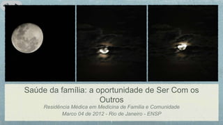 Saúde da família: a oportunidade de Ser Com os
Outros
Residência Médica em Medicina de Familia e Comunidade
Marco 04 de 2012 - Rio de Janeiro - ENSP
 