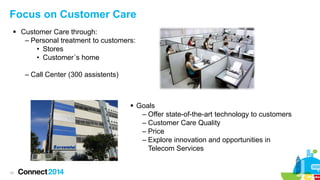 Focus on Customer Care
 Customer Care through:
– Personal treatment to customers:
• Stores
• Customer´s home
– Call Center (300 assistents)

 Goals
– Offer state-of-the-art technology to customers
– Customer Care Quality
– Price
– Explore innovation and opportunities in
Telecom Services

10

 