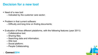 Decision for a new tool
 Need of a new tool:
– Indicated by the customer care sector;
 Problem in that current software:
– Difficulty and long time on finding documents;
 Evaluation of three different plataforms, with the following features (year 2011):
– Collaborative tool;
– Sharing files;
– Searching data and information;
– Wiki tool;
– Social platform;
– People Collaborating.
15

 