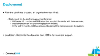 Deployment
 After the purchase process, an organization was hired:
– Deployment, on-the-job-training and maintenance:
• LB2 (www.lb2.com.br), an IBM Partner has supplied Sercomtel with those services;
• Deployment and on-the-job-training took two months;
• In the last 15 months, LB2 has provided Sercomtel the maintenance on the system;

 In addition, Sercomtel has licences from IBM to have on-line support.

20

 