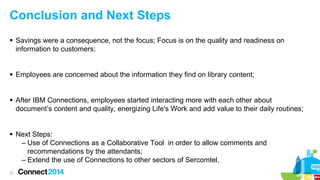Conclusion and Next Steps
 Savings were a consequence, not the focus; Focus is on the quality and readiness on
information to customers;
 Employees are concerned about the information they find on library content;
 After IBM Connections, employees started interacting more with each other about
document’s content and quality, energizing Life's Work and add value to their daily routines;
 Next Steps:
– Use of Connections as a Collaborative Tool in order to allow comments and
recommendations by the attendants;
– Extend the use of Connections to other sectors of Sercomtel.
37

 