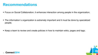 Recommendations
 Focus on Social Collaboration; it enhances interaction among people in the organization;
 The information´s organization is extremely important and it must be done by specialized
people;
 Keep a team to review and create policies in how to maintain wikis, pages and tags;

38

 