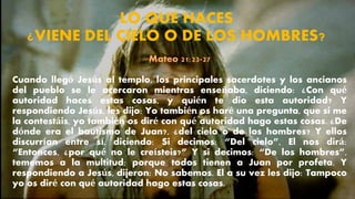 LO QUE HACES
¿VIENE DEL CIELO O DE LOS HOMBRES?
Mateo 21:23-27
Cuando llegó Jesús al templo, los principales sacerdotes y los ancianos
del pueblo se le acercaron mientras enseñaba, diciendo: ¿Con qué
autoridad haces estas cosas, y quién te dio esta autoridad? Y
respondiendo Jesús, les dijo: Yo también os haré una pregunta, que si me
la contestáis, yo también os diré con qué autoridad hago estas cosas. ¿De
dónde era el bautismo de Juan?, ¿del cielo o de los hombres? Y ellos
discurrían entre sí, diciendo: Si decimos: “Del cielo”, El nos dirá:
“Entonces, ¿por qué no le creísteis?” Y si decimos: “De los hombres”,
tememos a la multitud; porque todos tienen a Juan por profeta. Y
respondiendo a Jesús, dijeron: No sabemos. El a su vez les dijo: Tampoco
yo os diré con qué autoridad hago estas cosas.
 