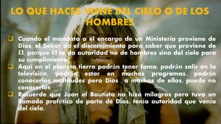 LO QUE HACES VIENE DEL CIELO O DE LOS
HOMBRES
 Cuando el mandato o el encargo de un Ministerio proviene de
Dios, el Señor da el discernimiento para saber que proviene de
Él, porque Él te da autoridad no de hombres sino del cielo para
su cumplimiento.
 Aquí en el planeta tierra podrán tener fama, podrán salir en la
televisión, podrán estar en muchos programas, podrán
conocerlos multitudes pero Dios a muchos de ellos, puede no
conocerlos.
 Recuerde que Juan el Bautista no hizo milagros pero tuvo un
llamado profético de parte de Dios, tenía autoridad que venía
del cielo.
 