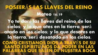 POSEERÁS LAS LLAVES DEL REINO
Mateo 16:19
Yo te daré las llaves del reino de los
cielos; y lo que ates en la tierra, será
atado en los cielos; y lo que desates en
la tierra, será desatado en los cielos.
COMO CRISTIANOS DIOS A TRAVÉS DE SU
SANTO ESPÍRITU NOS DA PODER EN LAS
PALABRAS QUE SALEN DE NUESTRA BOCA
 