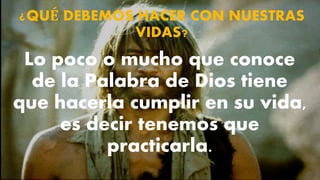 ¿QUÉ DEBEMOS HACER CON NUESTRAS
VIDAS?
Lo poco o mucho que conoce
de la Palabra de Dios tiene
que hacerla cumplir en su vida,
es decir tenemos que
practicarla.
 