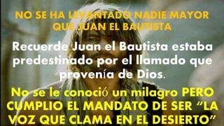 NO SE HA LEVANTADO NADIE MAYOR
QUE JUAN EL BAUTISTA
Recuerde Juan el Bautista estaba
predestinado por el llamado que
provenía de Dios.
No se le conoció un milagro PERO
CUMPLIO EL MANDATO DE SER “LA
VOZ QUE CLAMA EN EL DESIERTO”
 