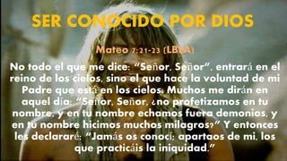 SER CONOCIDO POR DIOS
Mateo 7:21-23 (LBLA)
No todo el que me dice: “Señor, Señor”, entrará en el
reino de los cielos, sino el que hace la voluntad de mi
Padre que está en los cielos. Muchos me dirán en
aquel día: “Señor, Señor, ¿no profetizamos en tu
nombre, y en tu nombre echamos fuera demonios, y
en tu nombre hicimos muchos milagros?” Y entonces
les declararé: “Jamás os conocí; apartaos de mi, los
que practicáis la iniquidad.”
 