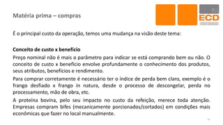 Matéria prima – compras
É o principal custo da operação, temos uma mudança na visão deste tema:
Conceito de custo x benefício
Preço nominal não é mais o parâmetro para indicar se está comprando bem ou não. O
conceito de custo x benefício envolve profundamente o conhecimento dos produtos,
seus atributos, benefícios e rendimento.
Para comprar corretamente é necessário ter o índice de perda bem claro, exemplo é o
frango desfiado x frango in natura, desde o processo de descongelar, perda no
processamento, mão de obra, etc.
A proteína bovina, pelo seu impacto no custo da refeição, merece toda atenção.
Empresas compram bifes (mecanicamente porcionados/cortados) em condições mais
econômicas que fazer no local manualmente.
11
 