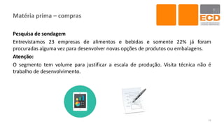 Matéria prima – compras
Pesquisa de sondagem
Entrevistamos 23 empresas de alimentos e bebidas e somente 22% já foram
procuradas alguma vez para desenvolver novas opções de produtos ou embalagens.
Atenção:
O segmento tem volume para justificar a escala de produção. Visita técnica não é
trabalho de desenvolvimento.
15
 