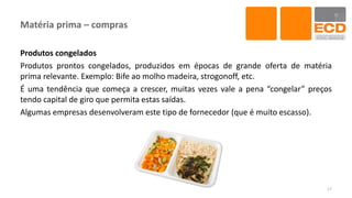 Matéria prima – compras
Produtos congelados
Produtos prontos congelados, produzidos em épocas de grande oferta de matéria
prima relevante. Exemplo: Bife ao molho madeira, strogonoff, etc.
É uma tendência que começa a crescer, muitas vezes vale a pena “congelar” preços
tendo capital de giro que permita estas saídas.
Algumas empresas desenvolveram este tipo de fornecedor (que é muito escasso).
17
 